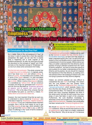 The Essence of Teachings:

Emptiness -Neither Existence Nor Voidness (12)
By Vajra Master Yeshe Thaye
Transcribed by To Sau-chu and Byron K.K. Yiu
(Lecture delivered : July 10, 2003)

In Conclusion for the First Part

The second hint and conclusion: Science can be used
as the footnote to explain the Holy Dharma (that is,
the Buddhist teachings), so that it can help people to
better understand what is the Truth, as well as the real
wisdom of the Lord Buddha which is really beyond the
comprehension of common people. While science can
help us to better understand the Holy Dharma and its
practice of trying to liberate ourselves from the “cycle
of karmic existence”, we have to know that science is
only auxiliary for our better understanding of the Holy
Dharma and its practice. So one should not misplace
the importance of the Holy Dharma, by wasting one’s
own precious time in the studying of science only, and
not trying to practice the Holy Dharma diligently.

So in reality, there is the non-existence of “time” as
we know it, and of course this is from the scientific
perspective. But again, we can see this is exactly
what is happening and is quite cognate to the
Buddhist perspective. So after we have gone through
the discussion on the concepts of “space” and “time”,
and also on the important concept of “Emptiness”, let
us now try to draw some conclusions from today.
The first hint and conclusion: The whole universe has
no beginning and no ending to it. It originally exists,
and it has never been born and without ending. In
terms of quantity, it is boundless and countless. And
in terms of its spatial element, it is also boundless
and countless. And even in terms of its size, it also
has no limits. While in terms of its temporal element,
it is considered as “without time”. All our numerous
concepts and things are generated from Emptiness,
and can thus be described as “Emptiness generates
all aspects, and all aspects also come back to
Emptiness”. This is the idea of the universe that the
Lord Buddha has given us, and this is, indeed, the
reality which is true and not a false one.

Indeed, we common peoples are very difficult to
comprehend the real Truth of all things. The reason
why the Lord Buddha also has another name
known as the “Perfectly-Enlightened One” (Sanskrit:
“Samyak-sambuddha”), which basically means that
He is the One who Knows all things in a “Perfect and
Comprehensive Way”. For instance, the Lord Buddha
knows how many universes altogether are there in
this whole world, and that He also knows how many
drops of rains had fallen in each of the universes.
Furthermore, the Lord Buddha’s knowledge is
absolutely correct and not fake at all, and that is why it
is so prefect and absolute. Therefore, the Lord Buddha
has been named as the “Perfectly-Enlightened One”.

However, the most important thing that we want you
to understand is what is meant by “Emptiness”, and
what does it mean by “Emptiness—Neither Existence
Nor Voidness”? If you can understand these important
concepts, then it will be much easier for you to get
rid of the grasping of your ego, which actually is the
key to get rid of the tractions that tie you up with this
ocean of sufferings in the “cycle of karmic existence”
(or “Samsara” in Sanskrit).

We should rely upon the “Holy Dharma” as the main
core substance, while we should treat science as only
a supplementary aid to help us to better understand
the “Holy Dharma”. Why do we say so? It is because
1

Issue no.17

Dudjom Buddhist Association (International) Tel (852) 2558 3680 Fax (852) 3157 1144
：
：
4th Floor, Federal Centre, 77 Sheung On Street, Chaiwan, Hong Kong

Issue
Youtube

no.17

www.youtube.com/user/DudjomBuddhist

Facebook

Website：http://www.dudjomba.com

www.facebook.com/DudjomBuddhist

1

Email： info@dudjomba.org.hk

土豆
http://www.tudou.com/home/dudjom

优酷
http://i.youku.com/dudjom

Copyright Owner:
Dudjom Buddhist Association
International Limited

56.com

http://i.56.com/Dudjom

 
