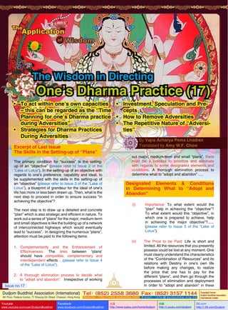 The Wisdom in Directing

One’s Dharma Practice (17)

•	 To act within one’s own capacities •	 Investment, Speculation and Pre– this can be regarded as the “Time
cepts
Planning for one’s Dharma practice •	 How to Remove Adversities
during Adversities”
•	 The Repetitive Nature of “Adversi•	 Strategies for Dharma Practices
ties”
During Adversities
By Vajra Acharya Pema Lhadren
Translated by Amy W.F. Chow

Excerpt of Last Issue
The Skills in the Setting-up of “Plans”

out major, medium-term and small “plans”, there
must be a process to prioritize and eliminate
with regards to some designated elements and
conditions. A thorough elimination process to
determine what to “adopt and abandon” ….

The primary condition for “success” is the settingup of an “objective” (please refer to Issue 2 of the
“Lake of Lotus”). In the setting-up of an objective with
regards to one’s preference, capability and ideal, to
be supplemented with the skills in the setting-up of
an “objective” (please refer to Issue 3 of the “Lake of
Lotus”), a blueprint of grandeur for the ideal of one’s
life has more or less been drawn up. Then, what is the
next step to proceed in order to ensure success “in
achieving the objective”?

Designated Elements & Conditions
in Determining What to “Adopt and
Abandon”
(i)	Importance: To what extent would the
“plan” help in achieving the “objective”?
To what extent would this “objective”, in
which one is prepared to achieve, help
in achieving the major objective”?......
(please refer to Issue 5 of the “Lake of
Lotus”).

The next step is to draw up a detailed and concrete
“plan” which is also strategic and efficient in nature. To
work out a series of “plans” for the major, medium-term
and small objectives is like the building up of a network
of interconnected highways which would eventually
lead to “success”. In designing the numerous “plans”,
attention must be paid to the following items:

(ii)	
1.	Complementarity and the Enhancement of
Effectiveness: The links between “plans’
should have compatible, complementary and
interdependent effects….(please refer to Issue 4
of the “Lake of Lotus”).
2.	 A thorough elimination process to decide what
to ”adopt and abandon”: Irrespective of working

Issue no.17

1

The Price to be Paid: Life is short and
limited. All the resources that you presently
possess could be lost at any moment. One
must clearly understand the characteristics
of the “Combination of Resources” and its
relations with Destiny in one’s own life
before making any changes, to realize
the price that one has to pay for the
different “plans”, and then go through the
processes of elimination and deployment
in order to “adopt and abandon” in these

Dudjom Buddhist Association (International) Tel (852) 2558 3680 Fax (852) 3157 1144
：
：
4th Floor, Federal Centre, 77 Sheung On Street, Chaiwan, Hong Kong

Issue
Youtube

no.17

www.youtube.com/user/DudjomBuddhist

Facebook

Website：http://www.dudjomba.com

www.facebook.com/DudjomBuddhist

1

Email： info@dudjomba.org.hk

土豆
http://www.tudou.com/home/dudjom

优酷
http://i.youku.com/dudjom

Copyright Owner:
Dudjom Buddhist Association
International Limited

56.com

http://i.56.com/Dudjom

 