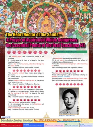 The Heart Nectar of the Saints -A Prayer of Aspiration Which Comprises
the Essential Points of the Oral Teachings (4)
by His Holiness Dudjom Rinpoche

The solitary place, like a medicinal prairie in the
summer,
If I do not stay on it, there is no way for the good
qualities to grow.
When I stay in the mountains, without wandering into
the black towns,
May I sincerely practise the Supreme Dharma.

This Awareness, like an immaculate crystal,
If I do not see it, the clinging onto the efforts of
meditation cannot be dissolved.
Having this inseparable companion, without seeking
for another,
May I sincerely practise the Supreme Dharma.
This Natural Mind, like an old friend,
If I do not recognize it, all my activities will only be
deluded (as false Dharma).
Without groping in the darkness with my closed eyes,
May I sincerely practise the Supreme Dharma.

This desire for comfort, like a misery ghost lodged in
the home,
If I am not free of it, painful thirst of needs will never
be extinguished.
Without making offerings, as to a god, to the demon
who undermines me,
May I sincerely practise the Supreme Dharma.
This alert Mindfulness, like the lock on a castle gate,
If it is lacking, the movements of illusion will not cease.
At the coming of the thief, not leaving the latch
unfastened,
May I sincerely practise the Supreme Dharma.
The true Nature, unchanging like the sky,
If I do not realize it, the ground of the Right View will
not be established.
Without fastening myself in iron chains,
May I sincerely practise the Supreme Dharma.

1

Issue no.18

His Holiness Dudjom Rinpoche

Dudjom Buddhist Association (International) Tel (852) 2558 3680 Fax (852) 3157 1144
：
：
4th Floor, Federal Centre, 77 Sheung On Street, Chaiwan, Hong Kong

Youtube
Issue

no.18

www.youtube.com/user/DudjomBuddhist

Facebook

Website：http://www.dudjomba.com

www.facebook.com/DudjomBuddhist

1

Email： info@dudjomba.org.hk

土豆
http://www.tudou.com/home/dudjom

优酷
http://i.youku.com/dudjom

Copyright Owner:
Dudjom Buddhist Association
International Limited

56.com

http://i.56.com/Dudjom

 