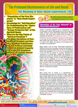 The Profound Abstruseness of Life and Death :

The Meaning of Near-Death Experiences (19)

•	 “Dissolution of the Four Elements” in “Near-Death Experiences”
•	 Knowledge for “Self-Salvation”
On Understanding the “Operations of Posthumous Life”
•	 “Energy Protective Net” of the
Spiritual Realm
•	 What are the Key Points of
“Spiritual Practices”?
•	 The Major Deviations of Contemporary Exoteric and Esoteric Buddhist Practitioners
•	 The Ten Kinds of Unlimited
Powers of Wisdom Capacity
•	 The Areas and Questions
Pending for Further Discussions

By Vajra Acharya Pema Lhadren
Translated by Simon S.H. Tang

“Dissolution of the Four Elements” in
“Near-Death Experiences”
“Death” is generally regarded as an “inauspicious” topic
for discussion, and so most people do not like to face this
reality. However, those “Near-Death Experiences” (NDEs)
survivors, who have been revived from the death, do
recognize the fact that knowledge about death is of utmost
importance and that everybody must have to learn about it.
If one does not learn about it, it would be very dangerous
when death falls upon him/her. How dangerous would it
be? Why is the “death” of a person not as simple as the
“extinction of a candle light”?
Many people, such as those “Near-Death Experiences”
(NDEs) survivors who have been revived from the death, or
experienced spiritual practitioners, as well as the Buddhist
sutras have provided a lot of evidences in proving that it
is not true that the “death” of a person resembles the
“extinction of a candle light”. Indeed, the decease of a
physical body does not represent the extinguishment of a
human life; but instead, it turns out that the posthumous
world is such a completely new format of existence after
death, being variegated, outlandish and so unpredictable,
that if a person does not master the knowledge of “death”,
how dangerous and harmful would it be to a deceased
person? A NDE survivor had the following detailed evidence
after her “revival from the dead”.
Case 21
Miss Chung Sue of Taiwan is a sportswoman in
mountaineering, and also an instructor of Yoga. She has
been in good health ever since. However, in the period from
2000 to 2007, Miss Chung had experienced four times of
“revivals from the near-death experiences” of an unknown
cause. One of the incidents occurred during a “religious
ceremony for the pacification of deceased persons”. A car
accident happened to the two younger brothers of Miss
Chung’s friend, during which both of them got killed. As her
friend was in a Christian family and was not feasible to hold
a Buddhist ceremony of pacification for the two younger
brothers, so Miss Chung was being requested by her friend
to hold such a Buddhist ritual. During this ceremony, Miss
Chung sudden fell “unconscious” and she experienced the
“near-death” situation.
1

Issue no.19

Dudjom Buddhist Association (International) Tel (852) 2558 3680 Fax (852) 3157 1144
：
：
4th Floor, Federal Centre, 77 Sheung On Street, Chaiwan, Hong Kong

Youtube
Issue

no.19

www.youtube.com/user/DudjomBuddhist

Facebook

Website：http://www.dudjomba.com

www.facebook.com/DudjomBuddhist

1

Email： info@dudjomba.org.hk

土豆
http://www.tudou.com/home/dudjom

优酷
http://i.youku.com/dudjom

Copyright Owner:
Dudjom Buddhist Association
International Limited

56.com

http://i.56.com/Dudjom

 