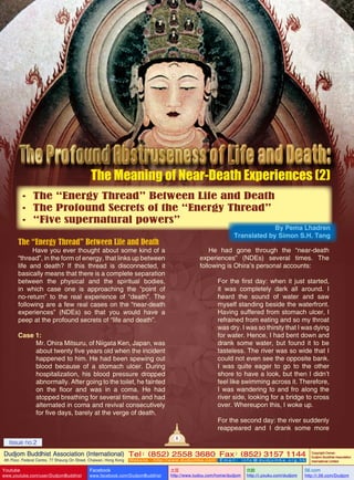 The Meaning of Near-Death Experiences (2)
•	 The “Energy Thread” Between Life and Death
•	 The Profound Secrets of the “Energy Thread”
•	 “Five supernatural powers”

By Pema Lhadren
Translated by Simon S.H. Tang

The “Energy Thread” Between Life and Death

He had gone through the “near-death
experiences” (NDEs) several times. The
following is Ohira’s personal accounts:

Have you ever thought about some kind of a
“thread”, in the form of energy, that links up between
life and death? If this thread is disconnected, it
basically means that there is a complete separation
between the physical and the spiritual bodies,
in which case one is approaching the “point of
no-return” to the real experience of “death”. The
following are a few real cases on the “near-death
experiences” (NDEs) so that you would have a
peep at the profound secrets of “life and death”.

For the first day: when it just started,
it was completely dark all around. I
heard the sound of water and saw
myself standing beside the waterfront.
Having suffered from stomach ulcer, I
refrained from eating and so my throat
was dry. I was so thirsty that I was dying
for water. Hence, I had bent down and
drank some water, but found it to be
tasteless. The river was so wide that I
could not even see the opposite bank.
I was quite eager to go to the other
shore to have a look, but then I didn’t
feel like swimming across it. Therefore,
I was wandering to and fro along the
river side, looking for a bridge to cross
over. Whereupon this, I woke up.

Case 1:
Mr. Ohira Mitsuru, of Niigata Ken, Japan, was
about twenty five years old when the incident
happened to him. He had been spewing out
blood because of a stomach ulcer. During
hospitalization, his blood pressure dropped
abnormally. After going to the toilet, he fainted
on the floor and was in a coma. He had
stopped breathing for several times, and had
alternated in coma and revival consecutively
for five days, barely at the verge of death.

For the second day: the river suddenly
reappeared and I drank some more
8

Issue no.2

Dudjom Buddhist Association (International) Tel (852) 2558 3680 Fax (852) 3157 1144
：
：
4th Floor, Federal Centre, 77 Sheung On Street, Chaiwan, Hong Kong

Youtube

www.youtube.com/user/DudjomBuddhist

Facebook

Website：http://www.dudjomba.com

www.facebook.com/DudjomBuddhist

Email： info@dudjomba.org.hk

土豆
http://www.tudou.com/home/dudjom

优酷
http://i.youku.com/dudjom

Copyright Owner:
Dudjom Buddhist Association
International Limited

56.com

http://i.56.com/Dudjom

 