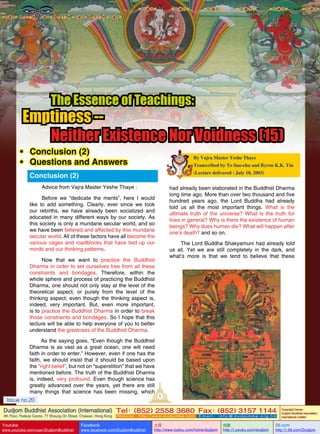 The Essence of Teachings:

Emptiness -Neither Existence Nor Voidness (15)

•	 Conclusion (2)
•	 Questions and Answers

By Vajra Master Yeshe Thaye
Transcribed by To Sau-chu and Byron K.K. Yiu
(Lecture delivered : July 10, 2003)

Conclusion (2)
Advice from Vajra Master Yeshe Thaye :

had already been elaborated in the Buddhist Dharma
long time ago. More than over two thousand and five
hundred years ago, the Lord Buddha had already
told us all the most important things. What is the
ultimate truth of the universe? What is the truth for
lives in general? Why is there the existence of human
beings? Why does human die? What will happen after
one’s death? and so on.

Before we “dedicate the merits”, here I would
like to add something. Clearly, ever since we took
our rebirths, we have already been socialized and
educated in many different ways by our society. As
this society is only a mundane secular world, and so
we have been fettered and affected by this mundane
secular world. All of these factors have all become the
various cages and roadblocks that have tied up our
minds and our thinking patterns.

The Lord Buddha Shakyamuni had already told
us all. Yet we are still completely in the dark, and
what’s more is that we tend to believe that these

Now that we want to practice the Buddhist
Dharma in order to set ourselves free from all these
constraints and bondages. Therefore, within the
whole sphere and process of practicing the Buddhist
Dharma, one should not only stay at the level of the
theoretical aspect, or purely from the level of the
thinking aspect; even though the thinking aspect is,
indeed, very important. But, even more important,
is to practice the Buddhist Dharma in order to break
those constraints and bondages. So I hope that this
lecture will be able to help everyone of you to better
understand the greatness of the Buddhist Dharma.
As the saying goes, “Even though the Buddhist
Dharma is as vast as a great ocean, one will need
faith in order to enter.” However, even if one has the
faith, we should insist that it should be based upon
the “right belief”, but not on “superstition” that we have
mentioned before. The truth of the Buddhist Dharma
is, indeed, very profound. Even though science has
greatly advanced over the years, yet there are still
many things that science has been missing, which

Issue no.20

1

Dudjom Buddhist Association (International) Tel (852) 2558 3680 Fax (852) 3157 1144
：
：
4th Floor, Federal Centre, 77 Sheung On Street, Chaiwan, Hong Kong

Youtube
Issue

no.20

www.youtube.com/user/DudjomBuddhist

Facebook

Website：http://www.dudjomba.com

www.facebook.com/DudjomBuddhist

1

Email： info@dudjomba.org.hk

土豆
http://www.tudou.com/home/dudjom

优酷
http://i.youku.com/dudjom

Copyright Owner:
Dudjom Buddhist Association
International Limited

56.com
Back to Content

http://i.56.com/Dudjom

 
