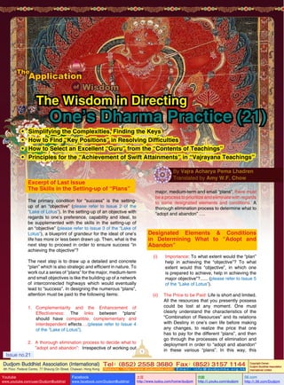 The Wisdom in Directing
•	
•	
•	
•	

One’s Dharma Practice (21)

Simplifying the Complexities, Finding the Keys
How to Find “Key Positions” in Resolving Difficulties
How to Select an Excellent “Guru” from the “Contents of Teachings”
Principles for the “Achievement of Swift Attainments” in “Vajrayana Teachings”
By Vajra Acharya Pema Lhadren
Translated by Amy W.F. Chow

Excerpt of Last Issue
The Skills in the Setting-up of “Plans”

major, medium-term and small “plans”, there must
be a process to prioritize and eliminate with regards
to some designated elements and conditions. A
thorough elimination process to determine what to
“adopt and abandon” ….

The primary condition for “success” is the settingup of an “objective” (please refer to Issue 2 of the
“Lake of Lotus”). In the setting-up of an objective with
regards to one’s preference, capability and ideal, to
be supplemented with the skills in the setting-up of
an “objective” (please refer to Issue 3 of the “Lake of
Lotus”), a blueprint of grandeur for the ideal of one’s
life has more or less been drawn up. Then, what is the
next step to proceed in order to ensure success “in
achieving the objective”?

Designated Elements & Conditions
in Determining What to “Adopt and
Abandon”
(i)	Importance: To what extent would the “plan”
help in achieving the “objective”? To what
extent would this “objective”, in which one
is prepared to achieve, help in achieving the
major objective”?...... (please refer to Issue 5
of the “Lake of Lotus”).

The next step is to draw up a detailed and concrete
“plan” which is also strategic and efficient in nature. To
work out a series of “plans” for the major, medium-term
and small objectives is like the building up of a network
of interconnected highways which would eventually
lead to “success”. In designing the numerous “plans”,
attention must be paid to the following items:
1.	Complementarity and the Enhancement of
Effectiveness: The links between “plans’
should have compatible, complementary and
interdependent effects….(please refer to Issue 4
of the “Lake of Lotus”).
2.	 A thorough elimination process to decide what to
”adopt and abandon”: Irrespective of working out

Issue no.21

1

(ii)	 The Price to be Paid: Life is short and limited.
All the resources that you presently possess
could be lost at any moment. One must
clearly understand the characteristics of the
“Combination of Resources” and its relations
with Destiny in one’s own life before making
any changes, to realize the price that one
has to pay for the different “plans”, and then
go through the processes of elimination and
deployment in order to “adopt and abandon”
in these various “plans”. In this way, this

Dudjom Buddhist Association (International) Tel (852) 2558 3680 Fax (852) 3157 1144
：
：
4th Floor, Federal Centre, 77 Sheung On Street, Chaiwan, Hong Kong

Youtube
Issue

no.21

www.youtube.com/user/DudjomBuddhist

Facebook

Website：http://www.dudjomba.com

www.facebook.com/DudjomBuddhist

1

Email： info@dudjomba.org.hk

土豆
http://www.tudou.com/home/dudjom

优酷
http://i.youku.com/dudjom

Copyright Owner:
Dudjom Buddhist Association
International Limited

56.com

http://i.56.com/Dudjom

 