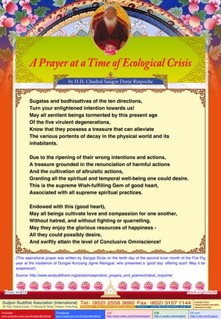 A Prayer at a Time of Ecological Crisis
by H.H. Chadral Sangye Dorje Rinpoche
Sugatas and bodhisattvas of the ten directions,
Turn your enlightened intention towards us!
May all sentient beings tormented by this present age
Of the five virulent degenerations,
Know that they possess a treasure that can alleviate
The various portents of decay in the physical world and its
inhabitants.
Due to the ripening of their wrong intentions and actions,
A treasure grounded in the renunciation of harmful actions
And the cultivation of altruistic actions,
Granting all the spiritual and temporal well-being one could desire.
This is the supreme Wish-fulfilling Gem of good heart,
Associated with all supreme spiritual practices.
Endowed with this (good heart),
May all beings cultivate love and compassion for one another,
Without hatred, and without fighting or quarrelling.
May they enjoy the glorious resources of happiness All they could possibly desire,
And swiftly attain the level of Conclusive Omniscience!
(This aspirational prayer was written by Sangye Dorje on the tenth day of the second lunar month of the Fire Pig
year at the insistence of Dungse Kunzang Jigme Namgyal, who presented a ‘good day’ offering scarf. May it be
auspicious!)
Source: http://www.ecobuddhism.org/wisdom/aspiration_prayers_and_poems/chatral_rinpoche/

1

Issue no. 24

Back to Content

Dudjom Buddhist Association (International) Tel (852) 2558 3680 Fax (852) 3157 1144
：
：
4th Floor, Federal Centre, 77 Sheung On Street, Chaiwan, Hong Kong

Youtube

www.youtube.com/user/DudjomBuddhist

Facebook

Website：http://www.dudjomba.com

www.facebook.com/DudjomBuddhist

Email： info@dudjomba.org.hk

土豆
http://www.tudou.com/home/dudjom

优酷
http://i.youku.com/dudjom

Copyright Owner:
Dudjom Buddhist Association
International Limited

56.com

http://i.56.com/Dudjom

 