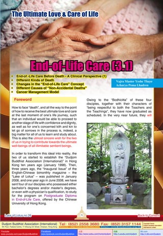 The Ultimate Love & Care of Life

•
•
•
•
•

End-of-Life Care (3.1)

End-of -Life Care Before Death - A Clinical Perspective (1)
Different Kinds of Death
Changes in the “End-of-Life Care” Concept
Different Causes of “Non-Accidental Deaths”
Cancer Management Model

Foreword

Vajra Master Yeshe Thaye
Acharya Pema Lhadren

Owing to the “Bodhicitta” of these four
disciples, together with their characters of
“being respectful to both the Teachers and
the Teachings”, they have now graduated as
scheduled. In the very near future, they will

How to face “death”, and all the way to the point
of how to receive the best ultimate love and care
at the last moment of one’s life journey, such
that an individual would be able to proceed to
another stage of life with confidence and dignity,
as well as for one’s concerned kith and kin to
let go of sorrows in the process is, indeed, a
big matter for all of us to learn and study about.
This is also the utmost sincere wish for the two
of us in trying to contribute towards the ultimate
well-beings of all illimitable sentient beings.
In order to transform this ideal into reality, the
two of us started to establish the “Dudjom
Buddhist Association (International)” in Hong
Kong ten years ago (January 1998). Then,
three years ago, the “Inaugural Issue” of the
English-Chinese bimonthly magazine – the
“Lake of Lotus” – was published in January
2006, and one year ago in June 2008, we have
sent four of our disciples who possessed either
bachelor’s degrees and/or master’s degrees,
or even with a physician’s qualification, to study
for the program on Postgraduate Diploma
in End-of-Life Care, offered by the Chinese
University of Hong Kong.

31

Lake of Lotus no.26

Back to Content

Dudjom Buddhist Association (International) Tel (852) 2558 3680 Fax (852) 3157 1144
：
：
4th Floor, Federal Centre, 77 Sheung On Street, Chaiwan, Hong Kong

Youtube

www.youtube.com/user/DudjomBuddhist

Facebook

Website：http://www.dudjomba.com

www.facebook.com/DudjomBuddhist

Email： info@dudjomba.org.hk

土豆
http://www.tudou.com/home/dudjom

优酷
http://i.youku.com/dudjom

Copyright Owner:
Dudjom Buddhist Association
International Limited

56.com

http://i.56.com/Dudjom

 