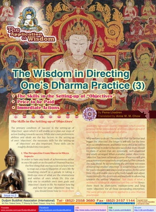 The Wisdom in Directing
One’s Dharma Practice (3)
•	 The Skills in the Setting-up of “Objectives”
•	 Price to be Paid
•	 Immediate Actions
By Pema Lhadren
Translated by Anne W. M. Chow

The Skills in the Setting-up of “Objectives”
down into numerous smaller “objectives” which could be
achieved either immediately, or within a short period of
time, or within a specific period of time.

The primary condition of “success” is the setting-up of
“objectives”, upon which it will enable us to plan our steps of
action leading towards success. While one’s own preferences,
abilities and ideals are the key factors in the setting-up
of one’s “objectives”, the necessary skills for the setting-up
of “objectives” are also important. These skills can be
roughly divided into two parts:1. The Perspective From Macro to Micro
Aspects
In order to have any kinds of achievements either
in one’s life path or on the path of Dharma Practice,
the first thing that one has to do is to learn how
to map out a macro blueprint of one’s life. By
visualizing oneself as a garuda in taking a
bird’s-eye view of what are the orientations
and wishes of one’s whole life, this can
help one to establish one’s own goals and
“objectives” clearly in life. No matter how big
and how far your “objectives” may be,
you should know how to break them
Issue no.3

1

Why we have to do so? The reason is that the farther and
bigger the “objective”, the longer it will take for the time
of its accomplishment, and hence more obstacles will be
encountered. In order to become successful, there should
be plans of action that are systematic, well organized
and wisely arranged. When a smaller, easier, short-term
“objective” has been achieved, a sense of success will give
you a momentum to actively propel you further towards
the way ahead. By accumulating the different successes
of numerous smaller “objectives”, it would be much easier
for you to measure and assess your progress. At the same
time, this will enable you to effectively handle and adjust
more correctly the directions and methods in advancing
towards the various “objectives”. Just think of what a
wonderful strategy of chain-reaction this can be! Hence,
there must be short-term, medium-term and long
-term “objectives” for all those outstanding enterprises.
The same principle should be applied to a wise Dharma
practitioner.

Dudjom Buddhist Association (International) Tel (852) 2558 3680 Fax (852) 3157 1144
：
：
4th Floor, Federal Centre, 77 Sheung On Street, Chaiwan, Hong Kong

Youtube

www.youtube.com/user/DudjomBuddhist

Facebook

Website：http://www.dudjomba.com

www.facebook.com/DudjomBuddhist

Email： info@dudjomba.org.hk

土豆
http://www.tudou.com/home/dudjom

优酷
http://i.youku.com/dudjom

Copyright Owner:
Dudjom Buddhist Association
International Limited

56.com

http://i.56.com/Dudjom

 