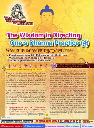 The Wisdom in Directing
One’s Dharma Practice (4)
The Skills in the Setting-up of “Plans”
- Complementarity and the Enhancement of Effectiveness
- Wastages and the Overlapping of Resources
- Mutual Impediments and Contradictions
By Vajra Acharya Pema Lhadren
Translated by Amy W. F. Chow

The Skills in the Setting-up of “Plans”

of each other? It would be too troublesome to have
so many considerations in drawing up the various
“plans”. Since many people find it troublesome to
do so, they would only take the major “objective”
as the main direction, and would indiscriminately
follow one’s preferences in drawing up the
numerous “plans”, resulting in the overlapping of
resources among the numerous “plans”, or that
the “plans” were to become mutually impeding,
wasting a lot of limited resources like manpower,
materials, time and efforts, and thus making these
“plans” to become obstacles to effectiveness. As
such, the network of inter-connected highways
is constantly being congested and blocked,
making it impossible to reach the destination of
“success”. This is most counter-productive as one
would have to put in huge amount of efforts for a
small achievement. Such an approach would add
further pressures to one’s already heavy burden,
lengthen the time in achieving the “objectives”
and make the already strained mental pressures
to be more stringent. What will be the outcomes if
these happen within the “plans” for one’s Dharma
practices?

The primary condition for “success” is the setting-up
of an “objective”. In the setting-up of an objective with
regards to one’s preference, capability and ideal, to
be supplemented with the skills in the setting-up of
an “objective”, a blueprint of grandeur for the ideal of
one’s life has more or less been drawn up. Then, what
is the next step to proceed in order to ensure success
“in achieving the objective”?
The next step is to draw up a detailed and concrete
“plan”, which is also strategic and efficient in nature.
To work out a series of “plans” for the major, mediumterm and small “objectives” is like the building up
of a network of interconnected highways which
would eventually lead to “success”. In designing
the numerous “plans”, attention must be paid to the
following items:
1.	
Complementarity and the Enhancement
of Effectiveness: The links between “plans”
should have compatible, complementary and
interdependent effects. Why is this necessary?
Wouldn’t it be better if the “plans” are independent
1

Issue no.4

Dudjom Buddhist Association (International) Tel (852) 2558 3680 Fax (852) 3157 1144
：
：
4th Floor, Federal Centre, 77 Sheung On Street, Chaiwan, Hong Kong

Youtube

www.youtube.com/user/DudjomBuddhist

Facebook

Website：http://www.dudjomba.com

www.facebook.com/DudjomBuddhist

Email： info@dudjomba.org.hk

土豆
http://www.tudou.com/home/dudjom

优酷
http://i.youku.com/dudjom

Copyright Owner:
Dudjom Buddhist Association
International Limited

56.com

http://i.56.com/Dudjom

 