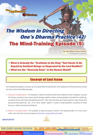 Dudjom Buddhist Association (International)
4th Floor, Federal Centre, 77 Sheung On Street, Chaiwan, Hong Kong
Tel：(852) 2558 3680 Fax：(852) 3157 1144
Website：http://www.dudjomba.com E m a i l ： i n f o @ d u d j o m b a . o r g . h k
Copyright Owner:
Dudjom Buddhist Association
International Limited
Youtube
www.youtube.com/user/DudjomBuddhist
Facebook
www.facebook.com/DudjomBuddhist
土豆
http://www.tudou.com/home/dudjom
优酷
http://i.youku.com/dudjom
56.com
http://i.56.com/Dudjom
16Lake of Lotus 42
The Wisdom in Directing
One’s Dharma Practice (42)
By Vajra Master Pema Lhadren
Translated by Fong Wei
The Mind-Training Episode (5)
Excerpt of Last Issue
For the general populace, and even up to the great Dharma practitioners, their objectives of Dharma practice should
be more or less of the following types:
1. Praying for worldly desires – For example: to seek for oneself and one’s own relatives to have “longevity, recovery
from illness, success in one’s career, good marriage, wealth increase, averting disasters and relief from sufferings,
as well as reunion with those deceased loved ones”. Also, there are those who hope to get the “ease of heart and
security at the present life”, etc.; or for “fame, wealth, respect” in order to study Buddhism; as well as for those
who put in efforts to practice the Dharma.
2. Rebirth in the good realms – For example: to hope and pray for rebirth in the heavenly realm, or in the human
realm, and not to fall into the evil realms (of animals, hungry ghosts and hells).
• What is Actually the “Gratitude to the King” That Needs To Be
Repaid by Sentient Beings as Requested by the Lord Buddha?
• What Are the “Heavenly Gods” in the Human World?
Mañjuśrī
 