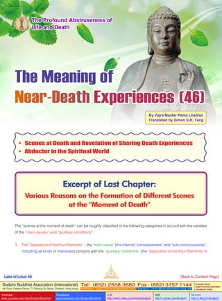 The Meaning of
Near-Death Experiences (46)
By Vajra Master Pema Lhadren
Translated by Simon S.H. Tang
Excerpt of Last Chapter:
Various Reasons on the Formation of Different Scenes
at the "Moment of Death"
The Profound Abstruseness of
Life and Death
•	 Scenes at Death and Revelation of Sharing Death Experiences
•	 Abductor in the Spiritual World
The “scenes at the moment of death” can be roughly classified in the following categories in accord with the varieties
of the “main causes” and “auxiliary conditions”:
1. The “Separation of the Four Elements” – the “main cause” (the internal “consciousness” and “sub-consciousness”,
including all kinds of memories) conjoins with the “auxiliary conditions” (the ‘Separation of the Four Elements’ in
2
Dudjom Buddhist Association (International)
4th Floor, Federal Centre, 77 Sheung On Street, Chaiwan, Hong Kong
Tel：(852) 2558 3680 Fax：(852) 3157 1144
Website：http://www.dudjomba.com E m a i l ： i n f o @ d u d j o m b a . o r g . h k
Copyright Owner:
Dudjom Buddhist Association
International Limited
Youtube
www.youtube.com/user/DudjomBuddhist
Facebook
www.facebook.com/DudjomBuddhist
土豆
http://www.tudou.com/home/dudjom
优酷
http://i.youku.com/dudjom
56.com
http://i.56.com/Dudjom
Lake of Lotus 46 [Back to Content Page]
 