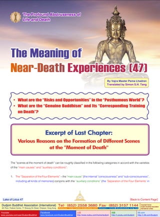 The Meaning of
Near-Death Experiences (47)
By Vajra Master Pema Lhadren
Translated by Simon S.H. Tang
Excerpt of Last Chapter:
Various Reasons on the Formation of Different Scenes
at the "Moment of Death"
The Profound Abstruseness of
Life and Death
•	 What are the “Risks and Opportunities” in the “Posthumous World”?
•	 What are the “Genuine Buddhism” and Its “Corresponding Training
on Death”?
The “scenes at the moment of death” can be roughly classified in the following categories in accord with the varieties
of the “main causes” and “auxiliary conditions”:
1. The “Separation of the Four Elements” – the “main cause” (the internal “consciousness” and “sub-consciousness”,
including all kinds of memories) conjoins with the “auxiliary conditions” (the ‘Separation of the Four Elements’ in
2
Dudjom Buddhist Association (International)
4th Floor, Federal Centre, 77 Sheung On Street, Chaiwan, Hong Kong
Tel：(852) 2558 3680 Fax：(852) 3157 1144
Website：http://www.dudjomba.com E m a i l ： i n f o @ d u d j o m b a . o r g . h k
Copyright Owner:
Dudjom Buddhist Association
International Limited
Youtube
www.youtube.com/user/DudjomBuddhist
Facebook
www.facebook.com/DudjomBuddhist
土豆
http://www.tudou.com/home/dudjom
优酷
http://i.youku.com/dudjom
56.com
http://i.56.com/Dudjom
Lake of Lotus 47 [Back to Content Page]
 