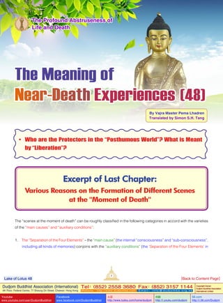 The Meaning of
Near-Death Experiences (48)
By Vajra Master Pema Lhadren
Translated by Simon S.H. Tang
Excerpt of Last Chapter:
Various Reasons on the Formation of Different Scenes
at the "Moment of Death"
The Profound Abstruseness of
Life and Death
•	 Who are the Protectors in the “Posthumous World”? What is Meant
by “Liberation”?
The “scenes at the moment of death” can be roughly classified in the following categories in accord with the varieties
of the “main causes” and “auxiliary conditions”:
1. The “Separation of the Four Elements” – the “main cause” (the internal “consciousness” and “sub-consciousness”,
including all kinds of memories) conjoins with the “auxiliary conditions” (the ‘Separation of the Four Elements’ in
2
Dudjom Buddhist Association (International)
4th Floor, Federal Centre, 77 Sheung On Street, Chaiwan, Hong Kong
Tel：(852) 2558 3680 Fax：(852) 3157 1144
Website：http://www.dudjomba.com E m a i l ： i n f o @ d u d j o m b a . o r g . h k
Copyright Owner:
Dudjom Buddhist Association
International Limited
Youtube
www.youtube.com/user/DudjomBuddhist
Facebook
www.facebook.com/DudjomBuddhist
土豆
http://www.tudou.com/home/dudjom
优酷
http://i.youku.com/dudjom
56.com
http://i.56.com/Dudjom
Lake of Lotus 48 [Back to Content Page]
 
