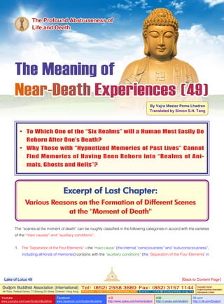 The Meaning of
Near-Death Experiences ( 49 )
By Vajra Master Pema Lhadren
Translated by Simon S.H. Tang
Excerpt of Last Chapter:
Various Reasons on the Formation of Different Scenes
at the "Moment of Death"
The Profound Abstruseness of
Life and Death
•	 To Which One of the “Six Realms” will a Human Most Easily Be
Reborn After One’s Death?
•	 Why Those with “Hypnotized Memories of Past Lives” Cannot
Find Memories of Having Been Reborn into “Realms of Ani-
mals, Ghosts and Hells”?
The “scenes at the moment of death” can be roughly classified in the following categories in accord with the varieties
of the “main causes” and “auxiliary conditions”:
1. The “Separation of the Four Elements” – the “main cause” (the internal “consciousness” and “sub-consciousness”,
including all kinds of memories) conjoins with the “auxiliary conditions” (the ‘Separation of the Four Elements’ in
19
Dudjom Buddhist Association (International)
4th Floor, Federal Centre, 77 Sheung On Street, Chaiwan, Hong Kong
Tel：(852) 2558 3680 Fax：(852) 3157 1144
Website：http://www.dudjomba.com E m a i l ： i n f o @ d u d j o m b a . o r g . h k
Copyright Owner:
Dudjom Buddhist Association
International Limited
Youtube
www.youtube.com/user/DudjomBuddhist
Facebook
www.facebook.com/DudjomBuddhist
土豆
http://www.tudou.com/home/dudjom
优酷
http://i.youku.com/dudjom
56.com
http://i.56.com/Dudjom
Lake of Lotus 49 [Back to Content Page]
 