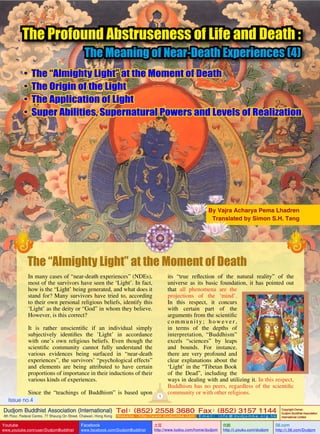 The Profound Abstruseness of Life and Death :

The Meaning of Near-Death Experiences (4)

•
•
•
•

The “Almighty Light” at the Moment of Death
The Origin of the Light
The Application of Light
Super Abilities, Supernatural Powers and Levels of Realization

By Vajra Acharya Pema Lhadren
Translated by Simon S.H. Tang

The “Almighty Light” at the Moment of Death
In many cases of “near-death experiences” (NDEs),
most of the survivors have seen the ‘Light’. In fact,
how is the “Light’ being generated, and what does it
stand for? Many survivors have tried to, according
to their own personal religious beliefs, identify this
‘Light’ as the deity or “God” in whom they believe.
However, is this correct?
It is rather unscientific if an individual simply
subjectively identifies the ’Light’ in accordance
with one’s own religious beliefs. Even though the
scientific community cannot fully understand the
various evidences being surfaced in “near-death
experiences”, the survivors’ “psychological effects”
and elements are being attributed to have certain
proportions of importance in their inductions of their
various kinds of experiences.
Since the “teachings of Buddhism” is based upon
Issue no.4

1

its “true reflection of the natural reality” of the
universe as its basic foundation, it has pointed out
that all phenomena are the
projections of the ‘mind’.
In this respect, it concurs
with certain part of the
arguments from the scientific
c o m m u n i t y ;    h o w e v e r ,
in terms of the depths of
interpretation,   “Buddhism”
excels “sciences” by leaps
and bounds. For instance,
there are very profound and
clear explanations about the
‘Light’ in the “Tibetan Book
of the Dead”, including the
ways in dealing with and utilizing it. In this respect,
Buddhism has no peers, regardless of the scientific
community or with other religions.

Dudjom Buddhist Association (International) Tel (852) 2558 3680 Fax (852) 3157 1144
：
：
4th Floor, Federal Centre, 77 Sheung On Street, Chaiwan, Hong Kong

Youtube

www.youtube.com/user/DudjomBuddhist

Facebook

Website：http://www.dudjomba.com

www.facebook.com/DudjomBuddhist

Email： info@dudjomba.org.hk

土豆
http://www.tudou.com/home/dudjom

优酷
http://i.youku.com/dudjom

Copyright Owner:
Dudjom Buddhist Association
International Limited

56.com

http://i.56.com/Dudjom

 