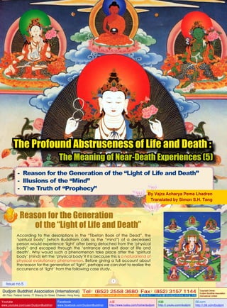 The Profound Abstruseness of Life and Death :

The Meaning of Near-Death Experiences (5)

- Reason for the Generation of the “Light of Life and Death”
- Illusions of the “Mind”
- The Truth of “Prophecy”

By Vajra Acharya Pema Lhadren
Translated by Simon S.H. Tang

Reason for the Generation
of the “Light of Life and Death”
According to the descriptions in the “Tibetan Book of the Dead”, the
‘spiritual body’ (which Buddhism calls as the “mind”) of a deceased
person would experience ‘light’ after being detached from the ‘physical
body’ and escaped through the ‘entrance and exit door of life and
death’. Why would such a phenomenon take place after the ‘spiritual
body’ (mind) left the ‘physical body’? It is because this is a natural kind of
physical evolutionary phenomenon. Before giving a full account about
the reason for the generation of ‘light’, perhaps we can start to realize the
occurrence of ‘light’ from the following case study.
1

Issue no.5

Dudjom Buddhist Association (International) Tel (852) 2558 3680 Fax (852) 3157 1144
：
：
4th Floor, Federal Centre, 77 Sheung On Street, Chaiwan, Hong Kong

Youtube

www.youtube.com/user/DudjomBuddhist

Facebook

Website：http://www.dudjomba.com

www.facebook.com/DudjomBuddhist

Email： info@dudjomba.org.hk

土豆
http://www.tudou.com/home/dudjom

优酷
http://i.youku.com/dudjom

Copyright Owner:
Dudjom Buddhist Association
International Limited

56.com

http://i.56.com/Dudjom

 
