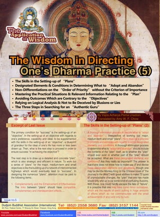 The Wisdom in Directing
One’s Dharma Practice (5)
•
•
•
•
•
•
•

The Skills in the Setting-up of “Plans”
Designated Elements & Conditions in Determining What to “Adopt and Abandon”
Non-Differentiations on the “Order of Priority” without the Criterion of Importance
Mastering the Practical Situations & Relevant Information Relating to the “Plan”
Avoiding Outcomes Which are Contrary to the “Objectives”
Relying on Logical Analysis & Not to Be Deceived by Illusions or Lies
The Three Steps in Searching for an “Authentic Guru”
By Vajra Acharya Pema Lhadren
Translated by Amy W. F. Chow

Excerpt of Last Issue

The Skills in the Setting-up of “Plans” (2)

The primary condition for “success” is the setting–up of an
“objective”. In the setting-up of an objective with regards to
one’s preference, capability and ideal, to be supplemented
with the skills in the setting-up of an “objective”, a blueprint
of grandeur for the ideal of one’s life has more or less been
drawn up. Then, what is the next step to proceed in order to
ensure success “in achieving the objective”?

1.	 A thorough elimination process to decide what to “adopt
and abandon” : Irrespective of working out major,
medium-term and small “plans”, there must be a process
to prioritize and eliminate with regards to some designated
elements and conditions. A thorough elimination process
to determine what to “adopt and abandon” should include
the contents of the “plan” itself, as to whether the “plan”
should ever exist or whether part of the “plan” should
be accepted. What are these designated elements and
conditions? Are they really so important? The answer is
that if one does not know how to make use of and devise
these designated elements and conditions, though one
may be like the Monkey King (in the Chinese novel of “the
Journey to the West”) with great abilities to make 72 types
of unpredictable changes, the “plan” that one has made
would only end up to be some kind of confusing illusions.
With these, one could hardly escape the fate of “failure”.
It is possible that one may have some minor successes,
which are the results of one’s putting in huge amounts
of efforts which do not commensurate with the small
achievements (if any) and only by luck.

The nest step is to draw up a detailed and concrete “plan”,
which is also strategic and efficient in nature. To work out
a series of “plans” for the major, medium-term and small
objectives is like the building up of a network of interconnected
highways which would eventually lead to “success”. In
designing the numerous “plans”, attention must be paid to
the following items:.
1.	 Complementarity and the Enhancement of Effectiveness:
The links between “plans” should have compatible,
complementary and interdependent effects….
1

Issue no.5

Dudjom Buddhist Association (International) Tel (852) 2558 3680 Fax (852) 3157 1144
：
：
4th Floor, Federal Centre, 77 Sheung On Street, Chaiwan, Hong Kong

Youtube

www.youtube.com/user/DudjomBuddhist

Facebook

Website：http://www.dudjomba.com

www.facebook.com/DudjomBuddhist

Email： info@dudjomba.org.hk

土豆
http://www.tudou.com/home/dudjom

优酷
http://i.youku.com/dudjom

Copyright Owner:
Dudjom Buddhist Association
International Limited

56.com

http://i.56.com/Dudjom

 
