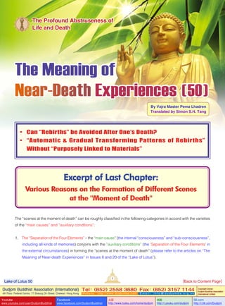 The Meaning of
Near-Death Experiences ( 50 )
By Vajra Master Pema Lhadren
Translated by Simon S.H. Tang
Excerpt of Last Chapter:
Various Reasons on the Formation of Different Scenes
at the "Moment of Death"
The Profound Abstruseness of
Life and Death
•	 Can “Rebirths” be Avoided After One’s Death?
•	 “Automatic & Gradual Transforming Patterns of Rebirths”
Without “Purposely Linked to Materials”
The “scenes at the moment of death” can be roughly classified in the following categories in accord with the varieties
of the “main causes” and “auxiliary conditions”:
1. The “Separation of the Four Elements” – the “main cause” (the internal “consciousness” and “sub-consciousness”,
including all kinds of memories) conjoins with the “auxiliary conditions” (the ‘Separation of the Four Elements’ in
the external circumstances) in forming the “scenes at the moment of death” (please refer to the articles on “The
Meaning of Near-death Experiences” in Issues 8 and 20 of the “Lake of Lotus”).
2
Dudjom Buddhist Association (International)
4th Floor, Federal Centre, 77 Sheung On Street, Chaiwan, Hong Kong
Tel：(852) 2558 3680 Fax：(852) 3157 1144
Website：http://www.dudjomba.com E m a i l ： i n f o @ d u d j o m b a . o r g . h k
Copyright Owner:
Dudjom Buddhist Association
International Limited
Youtube
www.youtube.com/user/DudjomBuddhist
Facebook
www.facebook.com/DudjomBuddhist
土豆
http://www.tudou.com/home/dudjom
优酷
http://i.youku.com/dudjom
56.com
http://i.56.com/Dudjom
Lake of Lotus 50 [Back to Content Page]
 
