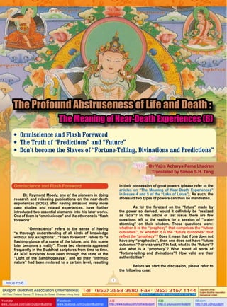 The Profound Abstruseness of Life and Death :

The Meaning of Near-Death Experiences (6)

• Omniscience and Flash Foreword
• The Truth of “Predictions” and “Future”
• Don’t become the Slaves of “Fortune-Telling, Divinations and Predictions”
By Vajra Acharya Pema Lhadren
Translated by Simon S.H. Tang

Omniscience and Flash Foreword

in their possession of great powers (please refer to the
articles on “The Meaning of Near-Death Experiences”
in Issues 4 and 5 of the “Lake of Lotus”). As such, the
aforesaid two types of powers can thus be manifested.

Dr. Raymond Moody, one of the pioneers in doing
research and releasing publications on the near-death
experiences (NDEs), after having amassed many more
case studies and related experiences, have further
introduced two essential elements into his later works.
One of them is “omniscience” and the other one is “flash
foreword”.

	
As for the forecast on the “future” made by
the power so derived, would it definitely be “realized
as facts”? In the article of last issue, there are few
questions left to the readers for a session of “brainstorming” on their wisdom. Those questions were:
whether it is the “prophecy” that comprises the “future
outcomes”, or whether it is the “future outcomes” that
reflect the “prophecy”? Does it mean that if one does not
have any “prophecies”, then one does not have “future
outcomes”? or visa versa? In fact, what is the “future”?
And what is a “prophecy”? What about all sorts of
“fortune-telling and divinations”? How valid are their
authenticities?

	
“Omniscience” refers to the sense of having
“a thorough understanding of all kinds of knowledge
without any exceptions”. “Flash foreword” refers to “a
flashing glance of a scene of the future, and this scene
later becomes a reality”. These two elements appeared
frequently in the Buddhist scriptures from time to time.
As NDE survivors have been through the state of the
“Light of the Sambhogakaya”, and so their “intrinsic
nature” had been restored to a certain level, resulting

	
Before we start the discussion, please refer to
the following case:
1

Issue no.6

Dudjom Buddhist Association (International) Tel (852) 2558 3680 Fax (852) 3157 1144
：
：
4th Floor, Federal Centre, 77 Sheung On Street, Chaiwan, Hong Kong

Youtube

www.youtube.com/user/DudjomBuddhist

Facebook

Website：http://www.dudjomba.com

www.facebook.com/DudjomBuddhist

Email： info@dudjomba.org.hk

土豆
http://www.tudou.com/home/dudjom

优酷
http://i.youku.com/dudjom

Copyright Owner:
Dudjom Buddhist Association
International Limited

56.com

http://i.56.com/Dudjom

 