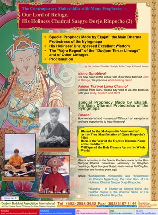 The Contemporary Mahasiddha with Many Prophesies ---

Our Lord of Refuge,
His Holiness Chadral Sangye Dorje Rinpoche (2)
•	 Special Prophecy Made by Ekajati, the Main Dharma
Protectress of the Nyingmapa
•	 His Holiness’ Unsurpassed Excellent Wisdom
•	 The “Vajra Regent” of the “Dudjom Tersar Lineage”
and of Other Lineages
•	 Proclamation
by His Holiness’ Humble Disciples Yeshe Thaye & Pema Lhadren

Namo Gurubhya!

We bow down at the Lotus Feet of our most beloved Lord
of Refuge, the precious Wish-fulfilling Gem!

Palden Tsa’wai Lama Channo!

Glorious Root Guru, please pay heed to us, and bless us
with your Body, Speech and Mind!

Special Prophecy Made by Ekajati,
the Main Dharma Protectress of the
Nyingmapa
Emaho!

How wonderful and marvelous! With such an exceptional
and rare opportunity to hear this story!

Blessed by the Mahapandita Vimalamitra*
As the True Manifestation of Guru Rinpoche’s
Mind
Born in the Year of the Ox, with Dharma Name
of the Buddha**
Will Spread the Holy Dharma Across the Whole
World

His Holiness Chadral Rinpoche

(This is according to the Special Prophecy made by the Main
Nyingma Dharma Protectress, particularly on Dzogchen
Teachings, Ngak Srungma Ekajati, also known as Ral Chig Ma,
more than one hundred years ago)

Notes:	 *Mahapandita Vimalamitra was reincarnated
as Khenpo Ngakchung, the Root Guru of His
Holiness Chadral Sangye Dorje Rinpoche;

His Holiness Chadral Rinpoche

	
Issue no.7

His Holiness Chadral Rinpoche

1

**Buddha – in Tibetan as Sangye Dorje (the
Buddha Vajra) is the Dharma Name of His
Holiness Chadral Rinpoche.

Dudjom Buddhist Association (International) Tel (852) 2558 3680 Fax (852) 3157 1144
：
：
4th Floor, Federal Centre, 77 Sheung On Street, Chaiwan, Hong Kong

Youtube

www.youtube.com/user/DudjomBuddhist

Facebook

Website：http://www.dudjomba.com

www.facebook.com/DudjomBuddhist

Email： info@dudjomba.org.hk

土豆
http://www.tudou.com/home/dudjom

优酷
http://i.youku.com/dudjom

Copyright Owner:
Dudjom Buddhist Association
International Limited

56.com

http://i.56.com/Dudjom

 