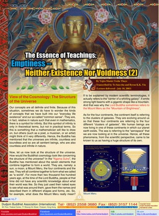 The Essence of Teachings:

Emptiness -Neither Existence Nor Voidness (2)
By Vajra Master Yeshe Thaye
Transcribed by To Sau-chu and Byron K.K. Yiu
(Lecture delivered : July 10, 2003)

If to be explained by modern scientific terminologies, it
actually refers to the “center of a whirling galaxy”. It emits
strong light beams with a gigantic shape like a mountain.
And that was why the Lord Buddha sometimes refers to
the Mount Meru as the “Mountain of Brightness”.

View of the Cosmology: The Structure
of the Universe
Our concepts are all definite and finite. Because of this
situation, sometimes we do have to wonder the kinds
of concepts that we have built into our “everyday life
existence” and our so-called “common sense”. They are,
in fact, relative in nature such that even in mathematics,
there is a symbol for infinity. But this symbol of infinity is
only in theoretical terms, but not in practical terms. So
this is something that a mathematician will like to draw
on, but others (such as a poet, a musician, or an artist)
might think of it very differently. Hence, the Buddha has
mentioned that the universes are infinite, countless and
boundless and so are all sentient beings, who are also
countless and infinite in nature.

As for the four continents, the continent itself is referring
to the clusters of galaxies. They are evolving around us
so that these four continents are referring to the four
different “clusters of galaxies”. We human beings are
now living in one of these continents in which our planet
earth exists. The sea is referring to the “aerospace” that
we are now looking at in the universe. Hence, all these
phenomena, from the scientific perspective, came to be
known to us as having a huge structure of its own.

Now, let us now look at the structure of the universe.
How would the Buddhist cosmology look like concerning
the structure of the universe? In the “Agama Sutra”, the
Buddha has mentioned about the seven elements that
combine together to form a world. They are, namely: a
sun, a moon, a Mount Meru, the four continents and the
sea. They will all combine together to form what we called
as “a world”. For more than two thousand five hundred
years ago, at the time of the Lord Buddha, people at that
time did not have any scientific knowledge about what
their world was like. So they just used their naked eyes
to see what was around them, gave them the names and
described them in different shapes and forms, etc. So,
for example, what does the Mount Meru really mean?

Mount Meru
1

Issue no.7

Dudjom Buddhist Association (International) Tel (852) 2558 3680 Fax (852) 3157 1144
：
：
4th Floor, Federal Centre, 77 Sheung On Street, Chaiwan, Hong Kong

Youtube

www.youtube.com/user/DudjomBuddhist

Facebook

Website：http://www.dudjomba.com

www.facebook.com/DudjomBuddhist

Email： info@dudjomba.org.hk

土豆
http://www.tudou.com/home/dudjom

优酷
http://i.youku.com/dudjom

Copyright Owner:
Dudjom Buddhist Association
International Limited

56.com

http://i.56.com/Dudjom

 