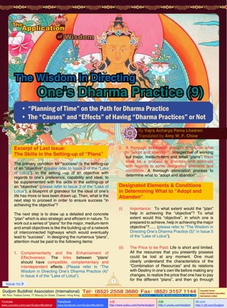The Wisdom in Directing

One’s Dharma Practice (9)

•	“Planning of Time” on the Path for Dharma Practice
•	The “Causes” and “Effects” of Having “Dharma Practices” or Not
By Vajra Acharya Pema Lhadren
Translated by Amy W. F. Chow

Excerpt of Last Issue:
The Skills in the Setting-up of “Plans”

2.	 A thorough elimination process to decide what
to ”adopt and abandon”: Irrespective of working
out major, medium-term and small “plans”, there
must be a process to prioritize and eliminate
with regards to some designated elements and
conditions. A thorough elimination process to
determine what to “adopt and abandon” …

The primary condition for “success” is the setting-up
of an “objective” (please refer to Issue 2 of the “Lake
of Lotus”). In the setting –up of an objective with
regards to one’s preference, capability and ideal, to
be supplemented with the skills in the setting-up of
an “objective” (please refer to Issue 3 of the “Lake of
Lotus”), a blueprint of grandeur for the ideal of one’s
life has more or less been drawn up. Then, what is the
next step to proceed in order to ensure success “in
achieving the objective”?

Designated Elements & Conditions
in Determining What to “Adopt and
Abandon”
(i)	Importance: To what extent would the “plan”
help in achieving the “objective”? To what
extent would this “objective”, in which one is
prepared to achieve, help in achieving the major
objective”?...... (please refer to “The Wisdom in
Directing One’s Dharma Practice (5)” in Issue 5
of the “Lake of Lotus”).

The next step is to draw up a detailed and concrete
“plan” which is also strategic and efficient in nature. To
work out a series of “plans” for the major, medium-term
and small objectives is like the building up of a network
of interconnected highways which would eventually
lead to “success”. In designing the numerous “plans”,
attention must be paid to the following items:

(ii)	
1.	Complementarity and the Enhancement of
Effectiveness: The links between “plans’
should have compatible, complementary and
interdependent effects…(Please refer to “The
Wisdom in Directing One’s Dharma Practice (4)”
in Issue 4 of the “Lake of Lotus”).
1

Issue no.9

The Price to be Paid: Life is short and limited.
All the resources that you presently possess
could be lost at any moment. One must
clearly understand the characteristics of the
“Combination of Resources” and its relations
with Destiny in one’s own life before making any
changes, to realize the price that one has to pay
for the different “plans”, and then go through

Dudjom Buddhist Association (International) Tel (852) 2558 3680 Fax (852) 3157 1144
：
：
4th Floor, Federal Centre, 77 Sheung On Street, Chaiwan, Hong Kong

Youtube

www.youtube.com/user/DudjomBuddhist

Facebook

Website：http://www.dudjomba.com

www.facebook.com/DudjomBuddhist

Email： info@dudjomba.org.hk

土豆
http://www.tudou.com/home/dudjom

优酷
http://i.youku.com/dudjom

Copyright Owner:
Dudjom Buddhist Association
International Limited

56.com

http://i.56.com/Dudjom

 