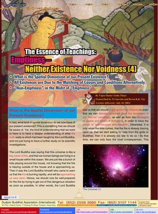 The Essence of Teachings:

Emptiness -Neither Existence Nor Voidness (4)

•	 What is the Spatial Dimension of our Present Existence?
•	 All Existences are Due to the Matching of Causes and Conditions Alternatively
•	 “Non-Emptiness” in the Midst of “Emptiness”
By Vajra Master Yeshe Thaye
Transcribed by To Sau-chu and Byron K.K. Yiu
(Lecture delivered : July 10, 2003)

What is the Spatial Dimension of our
Present Existence?

told us that we should practice the Holy Dharma in order
that we can liberate ourselves from the bondages of
our “karmic” conditions, as well as from the bondages
of spatial and temporal limitations, in order to have the
power of “self-salvation and freedom”. Otherwise, it is
only when the time comes, that the fire is already blazing
upon us, that we start asking for help from the gods or
Buddhas, then it is already too late to do so ! By that
time, we can only face the cruel consequences. This

In fact, what kind of spatial dimension do we now have of
our present existence? This is something that we should
be aware of. Yet, the kind of understanding that we want
to have is to have a deeper understanding of what the
truth really is which had been taught by the Lord Buddha,
and not just trying to have a further study on its scientific
investigations.
The Lord Buddha was saying that this universe is like a
big ocean of fire, and that we human beings are living in a
small house within this ocean. We are just like a bunch of
kids playing around the house, not knowing that the fire
is blazing outside of the house and is approaching us.
Then it was the Lord Buddha himself who came to warn
us that the fire is burning rapidly, and will be approaching
us very soon. Hence, we should now be well-prepared
for the fire by trying to get out of this dangerous situation
as soon as possible. In other words, the Lord Buddha

The Universe (1)
1

Issue no.9

Dudjom Buddhist Association (International) Tel (852) 2558 3680 Fax (852) 3157 1144
：
：
4th Floor, Federal Centre, 77 Sheung On Street, Chaiwan, Hong Kong

Youtube

www.youtube.com/user/DudjomBuddhist

Facebook

Website：http://www.dudjomba.com

www.facebook.com/DudjomBuddhist

Email： info@dudjomba.org.hk

土豆
http://www.tudou.com/home/dudjom

优酷
http://i.youku.com/dudjom

Copyright Owner:
Dudjom Buddhist Association
International Limited

56.com

http://i.56.com/Dudjom

 