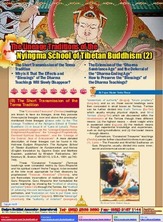 The Lineage Traditions of the

Nyingma School of Tibetan Buddhism (2)

•	 The Short Transmission of the Terma
Tradition
•	 Why is it That The Effects and
“Blessings” of The Dharma
Teachings Will Slowly Disappear?

•	 The Extension of the “Dharma
Semblance Age” and the Deferral of
the “Dharma-Ending Age”
•	 How to Preserve the “Blessings” of
the Dharma Teachings?
By Vajra Master Yeshe Thaye

(B) The Short Transmission of the
Terma Tradition

“credentials of authority” (te-gya), “future prophecy”
(lung-ten), and so on, those secret teachings were
then concealed in small boxes as Termas. Termas
can be further divided into Earth Termas (Sa-Ter)
which usually employ physical objects, and Mind
Termas (Gong-Ter) which are discovered within the
mind-streams of the Tertons through three different
means: (a) the highest means -- direct insight while
in awakened state (tog-pa); (b) the medium means
-- through experiential knowledge and experiences,
such as during meditations; and (c) the lowest means
-- through dreams.
Furthermore, “Concealed Treasures” teachings
(Tercho) can be further classified into three main types:
(1)	Lama – The Peaceful and Wrathful Sadhanas on
Guru Rinpoche, usually divided into outer, inner,
secret and innermost secret cycles;

The “Concealed Treasures” (Termas) teachings
are known to have six lineages, since they possess
three special lineages over and above the previouslymentioned three lineages (please refer to the “The
Lineage Traditions of the Nyingma School of Tibetan
Buddhism (1) in Issue 8 of “Lake of Lotus”). These
three special lineages are the “Lineage Empowered by
Enlightened Aspirations”, the “Lineage of Prophetically
Declared Spiritual Succession”, and the “Lineage of
the Dakinis’ Seal of Entrustment”. A more detailed
description of these lineages can be found in His
Holiness Dudjom Rinpoche’s The Nyingma School
of Tibetan Buddhism: Its Fundamentals and History
(English translation by Gyurme Dorje and Matthew
Kapstein, published by Wisdom Publications, 361
Newbury St., Boston, MA.02115, U.S.A., 1991, pp.745749).
These “Concealed Treasures” (Termas)
teachings were concealed mainly by Guru Rinpoche
and his spiritual consort Yeshe Tsogyal, to be revealed
at the time most appropriate for their discovery by
prophesized “Treasure Revealers” (Tertons), who
are themselves incarnations of realized disciples of
Guru Rinpoche. Guru Rinpoche first formulated the
secret teachings by showing the “method of attaining
perfection” (drub-t’ah) through the Tantras, the “method
of achieving the core techniques” (men-ngag) through
perfection, and “instruction on how to put these core
techniques into practice” (lag-len). With the “blessings”
(mon-lam), the “authority of initiation” (wang-kur),
1

Issue no.9

The Great Terton Dudjom Lingpa

Dudjom Buddhist Association (International) Tel (852) 2558 3680 Fax (852) 3157 1144
：
：
4th Floor, Federal Centre, 77 Sheung On Street, Chaiwan, Hong Kong

Youtube

www.youtube.com/user/DudjomBuddhist

Facebook

Website：http://www.dudjomba.com

www.facebook.com/DudjomBuddhist

Email： info@dudjomba.org.hk

土豆
http://www.tudou.com/home/dudjom

优酷
http://i.youku.com/dudjom

Copyright Owner:
Dudjom Buddhist Association
International Limited

56.com

http://i.56.com/Dudjom

 
