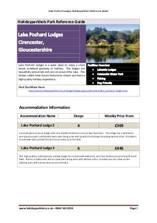 Lake Pochard Lodges Holidayparkhols Reference Guide



Holidayparkhols Park Reference Guide




Lake Pochard Lodges is a quiet place to enjoy a short
break, weekend getaway or holiday. The lodges are
beautifully presented and are set around the lake. The
timber cabins have luxury features to ensure you have a
high quality holiday experience.

Find Out More Here
         http://www.holidayparkhols.co.uk/lodgeholidays/gloucestershire/lake_pochard_lodges.htm




Accommodation Information
 Accommodation Name                                Sleeps                        Weekly Price From

  Lake Pochard Lodge 2                                 4                                  £369
A contemporary luxury lodge with one double bedroom and one twin bedroom. The lodge has a bathroom
and spacious and comfortable open plan living area with quality furnishings including leather sofas. Outside is
a verandah with outside furniture and views over the lake.


  Lake Pochard Lodge 3                                 6                                  £446
This high quality contemporary holiday lodge has one double bedroom, one twin bedroom and one with bunk
beds. There is a bathroom and an open plan living area with leather sofas. Outside you can relax on the
decking area with lovely views across the lake.




www.holidayparkhols.co.uk – 0844 561 8324                                                                Page 1
 