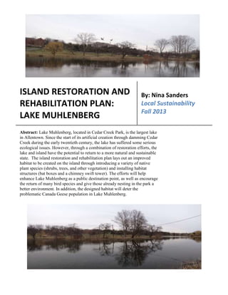 The Ecological Issues
ISLAND RESTORATION AND
REHABILITATION PLAN:
LAKE MUHLENBERG
By: Nina Sanders
Local Sustainability
Fall 2013
Abstract: Lake Muhlenberg, located in Cedar Creek Park, is the largest lake
in Allentown. Since the start of its artificial creation through damming Cedar
Creek during the early twentieth century, the lake has suffered some serious
ecological issues. However, through a combination of restoration efforts, the
lake and island have the potential to return to a more natural and sustainable
state. The island restoration and rehabilitation plan lays out an improved
habitat to be created on the island through introducing a variety of native
plant species (shrubs, trees, and other vegetation) and installing habitat
structures (bat boxes and a chimney swift tower). The efforts will help
enhance Lake Muhlenberg as a public destination point, as well as encourage
the return of many bird species and give those already nesting in the park a
better environment. In addition, the designed habitat will deter the
problematic Canada Geese population in Lake Muhlenberg.
 