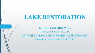 LAKE RESTORATION
By:- ADITYA SUDHIR PATIL.
Roll no. :- 52, Class:- T.E. (B).
D.Y. PATIL COLLEGE OF ENGINEERING & TECHNOLOGY.
Guided By :- Asst. Prof. A. S. SUTAR .
 