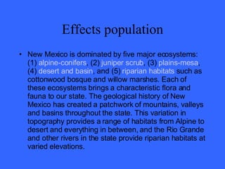 Effects population New Mexico is dominated by five major ecosystems: (1)  alpine-conifers , (2)  juniper scrub , (3)  plains-mesa , (4)  desert and basin , and (5)  riparian habitats  such as cottonwood bosque and willow marshes. Each of these ecosystems brings a characteristic flora and fauna to our state. The geological history of New Mexico has created a patchwork of mountains, valleys and basins throughout the state. This variation in topography provides a range of habitats from Alpine to desert and everything in between, and the Rio Grande and other rivers in the state provide riparian habitats at varied elevations. 