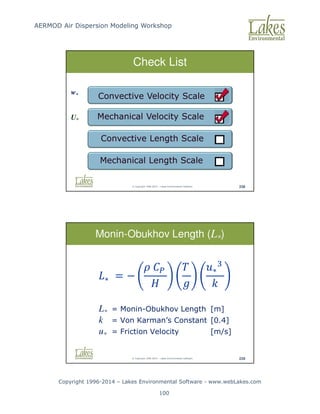 AERMOD Air Dispersion Modeling Workshop
Copyright 1996-2014 – Lakes Environmental Software - www.webLakes.com
100
© Copyright 1996-2014 – Lakes Environmental Software 238
Check List
Mechanical Velocity Scale
Convective Velocity Scale
Convective Length Scale
Mechanical Length Scale
w*
U*
© Copyright 1996-2014 – Lakes Environmental Software 239
L* = Monin-Obukhov Length [m]
k = Von Karman’s Constant [0.4]
u* = Friction Velocity [m/s]
Monin-Obukhov Length (L*)
∗ = −




∗


 