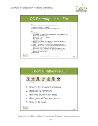 AERMOD Air Dispersion Modeling Workshop
Copyright 1996-2014 – Lakes Environmental Software - www.webLakes.com
107
© Copyright 1996-2014 – Lakes Environmental Software 255
CO Pathway – Input File
© Copyright 1996-2014 – Lakes Environmental Software 256
1. Source Types and Locations
2. Release Parameters
3. Building Downwash Data
4. Background Concentrations
5. Source Groups
Source Pathway (SO)
 
