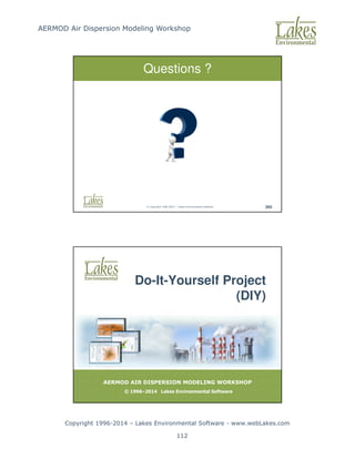 AERMOD Air Dispersion Modeling Workshop
Copyright 1996-2014 – Lakes Environmental Software - www.webLakes.com
112
© Copyright 1996-2014 – Lakes Environmental Software 265
Questions ?
AERMOD AIR DISPERSION MODELING WORKSHOP
© 1996–2014 Lakes Environmental Software
Do-It-Yourself Project
(DIY)
 