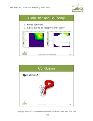 AERMOD Air Dispersion Modeling Workshop
Copyright 1996-2014 – Lakes Environmental Software - www.webLakes.com
116
© Copyright 1996-2014 – Lakes Environmental Software 273
Plant Blanking Boundary
1. Hides contours
2. Calculations at receptors still occur
© Copyright 1996-2014 – Lakes Environmental Software 274
Conclusion
Questions?
 
