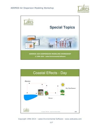 AERMOD Air Dispersion Modeling Workshop
Copyright 1996-2014 – Lakes Environmental Software - www.webLakes.com
117
AERMOD AIR DISPERSION MODELING WORKSHOP
© 1996–2014 Lakes Environmental Software
Special Topics
© Copyright 1996-2014 – Lakes Environmental Software 276
Coastal Effects - Day
Migration
Warmer
Day Time/Summer
 
