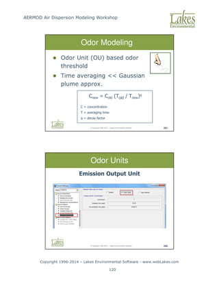 AERMOD Air Dispersion Modeling Workshop
Copyright 1996-2014 – Lakes Environmental Software - www.webLakes.com
120
© Copyright 1996-2014 – Lakes Environmental Software 281
 Odor Unit (OU) based odor
threshold
 Time averaging  Gaussian
plume approx.
Odor Modeling
Cnew = Cold (Told / Tnew)q
C = concentration
T = averaging time
q = decay factor
© Copyright 1996-2014 – Lakes Environmental Software 282
Odor Units
Emission Output Unit
 