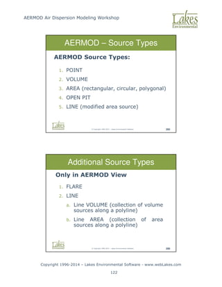 AERMOD Air Dispersion Modeling Workshop
Copyright 1996-2014 – Lakes Environmental Software - www.webLakes.com
122
© Copyright 1996-2014 – Lakes Environmental Software 285
AERMOD – Source Types
AERMOD Source Types:
1. POINT
2. VOLUME
3. AREA (rectangular, circular, polygonal)
4. OPEN PIT
5. LINE (modified area source)
© Copyright 1996-2014 – Lakes Environmental Software 286
Additional Source Types
Only in AERMOD View
1. FLARE
2. LINE
a. Line VOLUME (collection of volume
sources along a polyline)
b. Line AREA (collection of area
sources along a polyline)
 