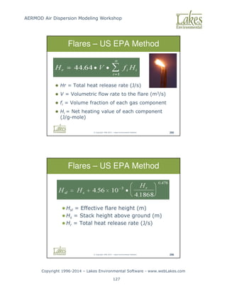AERMOD Air Dispersion Modeling Workshop
Copyright 1996-2014 – Lakes Environmental Software - www.webLakes.com
127
© Copyright 1996-2014 – Lakes Environmental Software 295
 Hr = Total heat release rate (J/s)
 V = Volumetric flow rate to the flare (m3/s)
 fi = Volume fraction of each gas component
 Hi = Net heating value of each component
(J/g-mole)
Flares – US EPA Method
© Copyright 1996-2014 – Lakes Environmental Software 296
 Hsl = Effective flare height (m)
 Hs = Stack height above ground (m)
 Hr = Total heat release rate (J/s)
Flares – US EPA Method
 