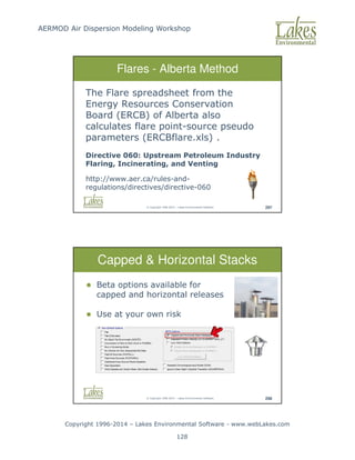AERMOD Air Dispersion Modeling Workshop
Copyright 1996-2014 – Lakes Environmental Software - www.webLakes.com
128
© Copyright 1996-2014 – Lakes Environmental Software 297
Flares - Alberta Method
The Flare spreadsheet from the
Energy Resources Conservation
Board (ERCB) of Alberta also
calculates flare point-source pseudo
parameters (ERCBflare.xls) .
Directive 060: Upstream Petroleum Industry
Flaring, Incinerating, and Venting
http://www.aer.ca/rules-and-
regulations/directives/directive-060
© Copyright 1996-2014 – Lakes Environmental Software 298
Capped  Horizontal Stacks
 Beta options available for
capped and horizontal releases
 Use at your own risk
 