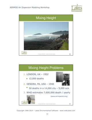AERMOD Air Dispersion Modeling Workshop
Copyright 1996-2014 – Lakes Environmental Software - www.webLakes.com
13
© Copyright 1996-2014 – Lakes Environmental Software 34
Mixing Height
© Copyright 1996-2014 – Lakes Environmental Software 35
Mixing Height Problems
1. LONDON, UK – 1952
 12,000 deaths
2. DENORA, PA, USA – 1948
• 50 deaths in a 14,000 city – 5,000 sick.
3. WHO estimates 7,000,000 death / yearly
(www.airimpactct.org)
 