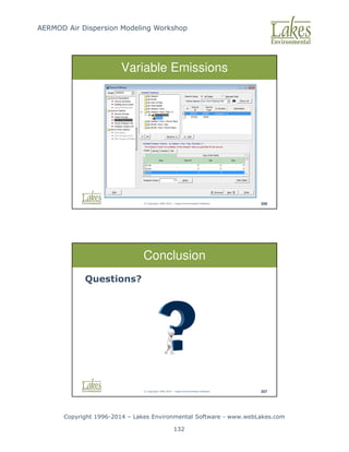 AERMOD Air Dispersion Modeling Workshop
Copyright 1996-2014 – Lakes Environmental Software - www.webLakes.com
132
© Copyright 1996-2014 – Lakes Environmental Software 306
Variable Emissions
© Copyright 1996-2014 – Lakes Environmental Software 307
Conclusion
Questions?
 