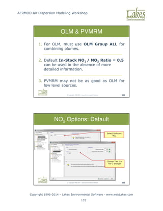 AERMOD Air Dispersion Modeling Workshop
Copyright 1996-2014 – Lakes Environmental Software - www.webLakes.com
135
© Copyright 1996-2014 – Lakes Environmental Software 348
OLM  PVMRM
1. For OLM, must use OLM Group ALL for
combining plumes.
2. Default In-Stack NO2 / NOX Ratio = 0.5
can be used in the absence of more
detailed information.
3. PVMRM may not be as good as OLM for
low level sources.
© Copyright 1996-2014 – Lakes Environmental Software 349
NO2 Options: Default
Select Pollutant
NO2
Choose Tier 1 or
Tier 2 analysis
 