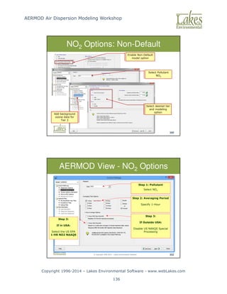 AERMOD Air Dispersion Modeling Workshop
Copyright 1996-2014 – Lakes Environmental Software - www.webLakes.com
136
© Copyright 1996-2014 – Lakes Environmental Software 350
NO2 Options: Non-Default
Select Pollutant
NO2
Enable Non-Default
model option
Select desired tier
and modeling
option
Add background
ozone data for
Tier 3
© Copyright 1996-2014 – Lakes Environmental Software 352
AERMOD View - NO2 Options
Step 3:
If in USA:
Select the US EPA
1-HR NO2 NAAQS
Step 3:
If Outside USA:
Disable US NAAQS Special
Processing
Step 2: Averaging Period
Specify 1-Hour
Step 1: Pollutant
Select NO2
 