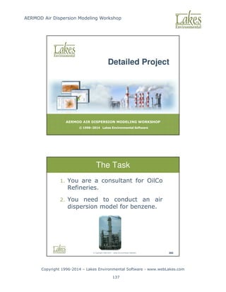 AERMOD Air Dispersion Modeling Workshop
Copyright 1996-2014 – Lakes Environmental Software - www.webLakes.com
137
AERMOD AIR DISPERSION MODELING WORKSHOP
© 1996–2014 Lakes Environmental Software
Detailed Project
© Copyright 1996-2014 – Lakes Environmental Software 369
The Task
1. You are a consultant for OilCo
Refineries.
2. You need to conduct an air
dispersion model for benzene.
 
