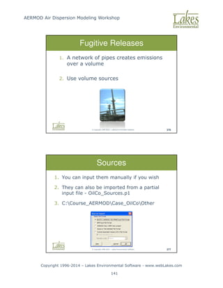 AERMOD Air Dispersion Modeling Workshop
Copyright 1996-2014 – Lakes Environmental Software - www.webLakes.com
141
© Copyright 1996-2014 – Lakes Environmental Software 376
Fugitive Releases
1. A network of pipes creates emissions
over a volume
2. Use volume sources
© Copyright 1996-2014 – Lakes Environmental Software 377
Sources
1. You can input them manually if you wish
2. They can also be imported from a partial
input file - OilCo_Sources.p1
3. C:Course_AERMODCase_OilCoOther
 