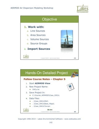 AERMOD Air Dispersion Modeling Workshop
Copyright 1996-2014 – Lakes Environmental Software - www.webLakes.com
142
© Copyright 1996-2014 – Lakes Environmental Software 379
Objective
1. Work with:
a. Line Sources
b. Area Sources
c. Volume Sources
d. Source Groups
2. Import Sources
© Copyright 1996-2014 – Lakes Environmental Software 380
Hands-On Detailed Project
Follow Course Notes – Chapter 5
1. Start AERMOD View
2. New Project Name:
 OilCo.isc
3. Save Project In:
 C:Course_AERMODCase_OilCo
4. Data Files:
 …Case_OilCoMet
 …Case_OilCoBase_Maps
 …Case_OilCoTerrain
30 min
 