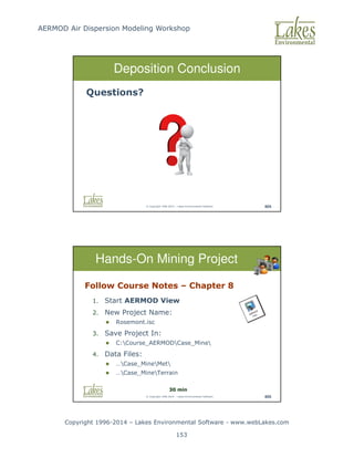 AERMOD Air Dispersion Modeling Workshop
Copyright 1996-2014 – Lakes Environmental Software - www.webLakes.com
153
© Copyright 1996-2014 – Lakes Environmental Software 404
Deposition Conclusion
Questions?
© Copyright 1996-2014 – Lakes Environmental Software 405
Hands-On Mining Project
Follow Course Notes – Chapter 8
1. Start AERMOD View
2. New Project Name:
 Rosemont.isc
3. Save Project In:
 C:Course_AERMODCase_Mine
4. Data Files:
 …Case_MineMet
 …Case_MineTerrain
30 min
 