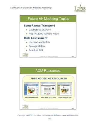 AERMOD Air Dispersion Modeling Workshop
Copyright 1996-2014 – Lakes Environmental Software - www.webLakes.com
155
© Copyright 1996-2014 – Lakes Environmental Software 408
Future Air Modeling Topics
Long Range Transport
 CALPUFF  SCIPUFF
 AUSTAL2000 Particle Model
Risk Assessment
 Human Health Risk
 Ecological Risk
 Residual Risk
© Copyright 1996-2014 – Lakes Environmental Software 409
ADM Resources
FREE MODELING RESOURCES
www.webMET.com www.webGIS.com
www.webLAKES.com
 