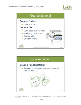 AERMOD Air Dispersion Modeling Workshop
Copyright 1996-2014 – Lakes Environmental Software - www.webLakes.com
157
© Copyright 1996-2014 – Lakes Environmental Software 412
Course Material
Course Notes
 Case studies
Course CD
 Case studies data files
 Modeling resources
 Screen View
 WRPLOT View
© Copyright 1996-2014 – Lakes Environmental Software 413
Course Slides
Course Presentation:
 Two color slides per page available in
the Course CD.
 