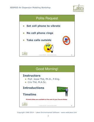 AERMOD Air Dispersion Modeling Workshop
Copyright 1996-2014 – Lakes Environmental Software - www.webLakes.com
2
© Copyright 1996-2014 – Lakes Environmental Software 3
Polite Request
 Set cell phone to vibrate
 No cell phone rings
 Take calls outside
© Copyright 1996-2014 – Lakes Environmental Software 4
Good Morning!
Instructors
 Prof. Jesse Thé, Ph.D., P.Eng.
 Cris Thé, M.A.Sc.
Introductions
Timeline
Printed slides are available at the end of your Course Notes
 